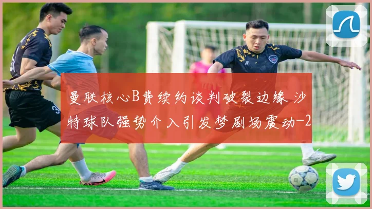 曼联核心B费续约谈判破裂边缘 沙特球队强势介入引发梦剧场震动