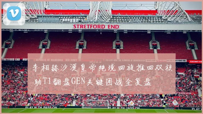 李相赫沙漠皇帝绝境回旋推回双核 助T1翻盘GEN关键团战全复盘