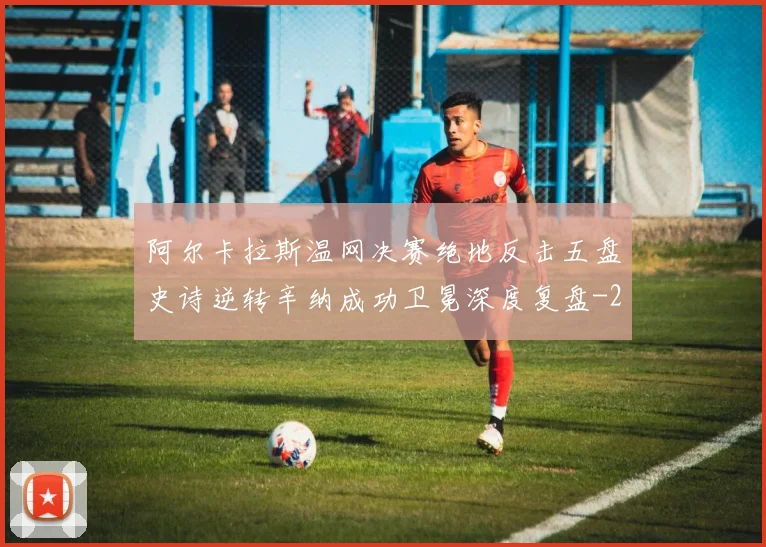 阿尔卡拉斯温网决赛绝地反击五盘史诗逆转辛纳成功卫冕深度复盘