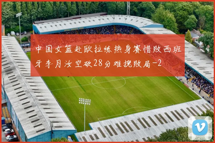 中国女篮赴欧拉练热身赛惜败西班牙李月汝空砍28分难挽败局