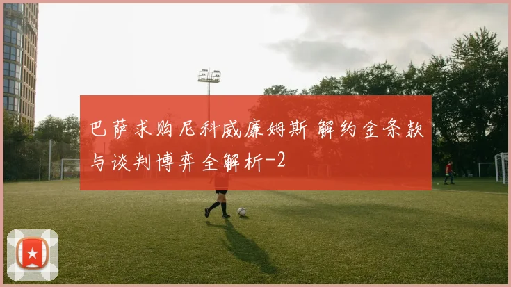 巴萨求购尼科威廉姆斯 解约金条款与谈判博弈全解析