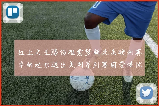 红土之王膝伤难愈梦断北美硬地赛季纳达尔退出美网系列赛前景堪忧