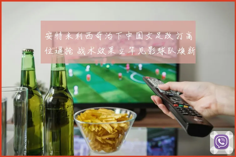安特米利西奇治下中国女足改打高位逼抢 战术效果立竿见影球队焕新