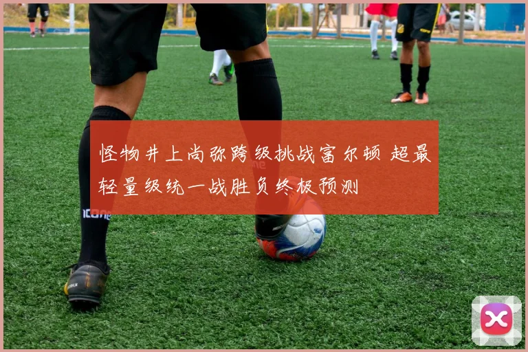 怪物井上尚弥跨级挑战富尔顿 超最轻量级统一战胜负终极预测