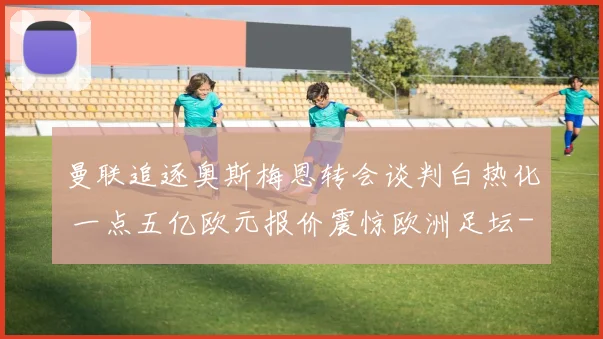 曼联追逐奥斯梅恩转会谈判白热化 一点五亿欧元报价震惊欧洲足坛