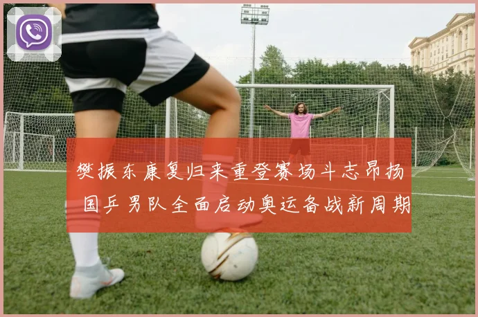 樊振东康复归来重登赛场斗志昂扬 国乒男队全面启动奥运备战新周期