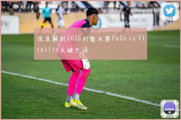 深度解析2026科隆决赛FaZe vs Vitality关键失误