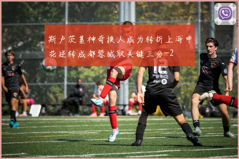斯卢茨基神奇换人成为转折上海申花逆转成都蓉城取关键三分