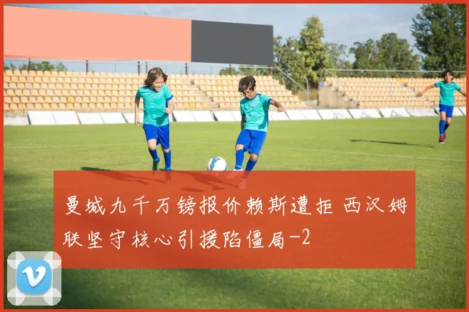 曼城九千万镑报价赖斯遭拒 西汉姆联坚守核心引援陷僵局