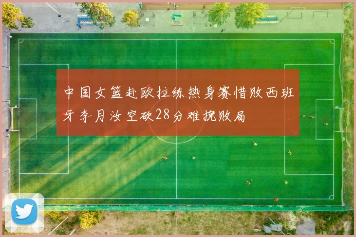 中国女篮赴欧拉练热身赛惜败西班牙李月汝空砍28分难挽败局