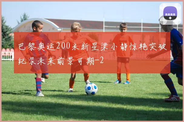 巴黎奥运200米新星梁小静惊艳突破纪录未来前景可期