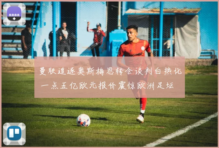 曼联追逐奥斯梅恩转会谈判白热化 一点五亿欧元报价震惊欧洲足坛