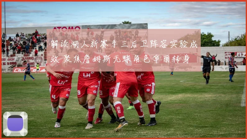 解读湖人新赛季三后卫阵容实验成效 聚焦詹姆斯无球角色华丽转身