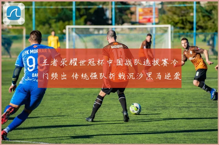 王者荣耀世冠杯中国战队选拔赛冷门频出 传统强队折戟沉沙黑马逆袭改写格局