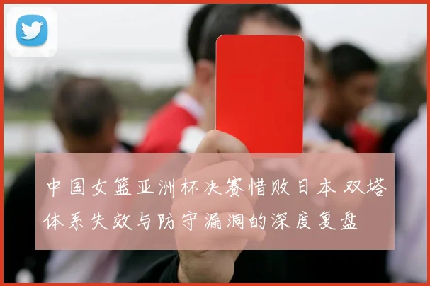中国女篮亚洲杯决赛惜败日本 双塔体系失效与防守漏洞的深度复盘
