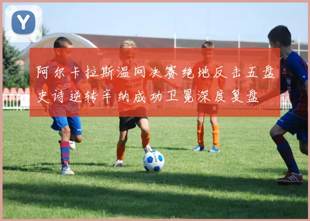 阿尔卡拉斯温网决赛绝地反击五盘史诗逆转辛纳成功卫冕深度复盘