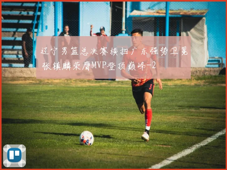 辽宁男篮总决赛横扫广东强势卫冕 张镇麟荣膺MVP登顶巅峰