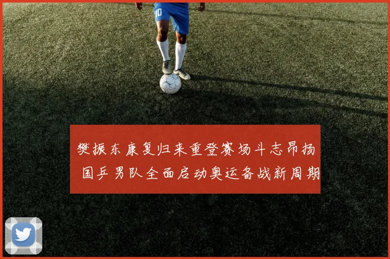 樊振东康复归来重登赛场斗志昂扬 国乒男队全面启动奥运备战新周期