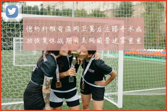 德约科维奇温网卫冕后左膝手术成功恢复休战期间美网前景迷雾重重