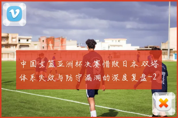 中国女篮亚洲杯决赛惜败日本 双塔体系失效与防守漏洞的深度复盘