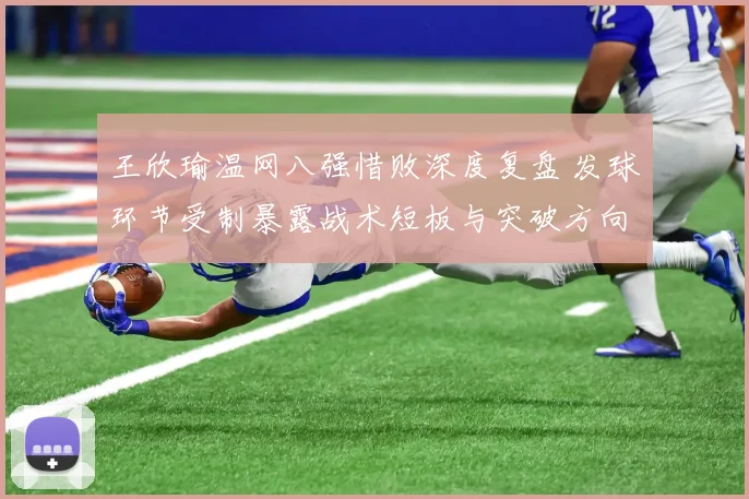王欣瑜温网八强惜败深度复盘 发球环节受制暴露战术短板与突破方向