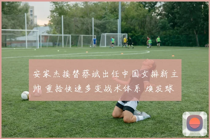 安家杰接替蔡斌出任中国女排新主帅 重拾快速多变战术体系 焕发球队快速攻防新活力迎战巴黎奥运周期