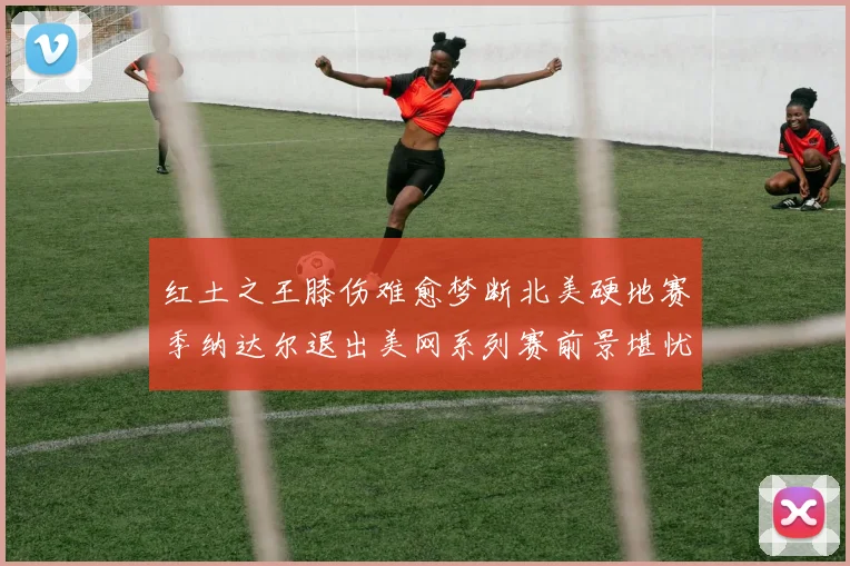 红土之王膝伤难愈梦断北美硬地赛季纳达尔退出美网系列赛前景堪忧