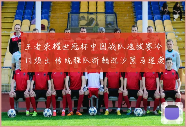 王者荣耀世冠杯中国战队选拔赛冷门频出 传统强队折戟沉沙黑马逆袭改写格局