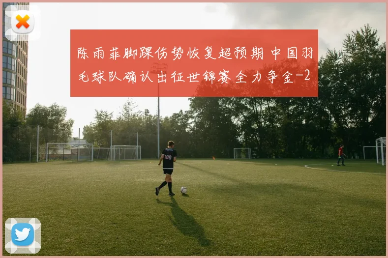 陈雨菲脚踝伤势恢复超预期 中国羽毛球队确认出征世锦赛全力争金