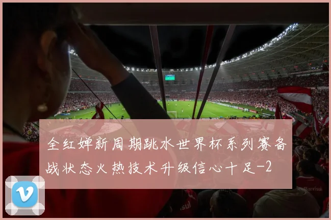 全红婵新周期跳水世界杯系列赛备战状态火热技术升级信心十足