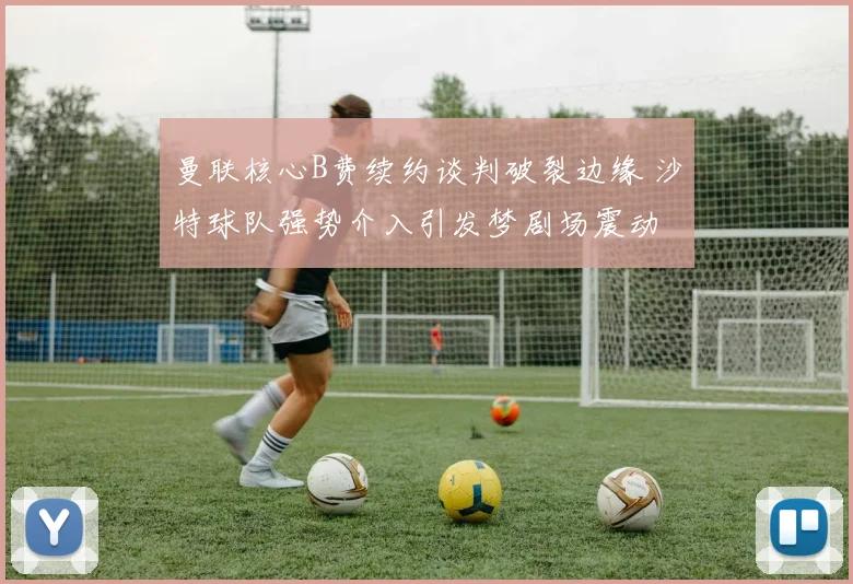 曼联核心B费续约谈判破裂边缘 沙特球队强势介入引发梦剧场震动