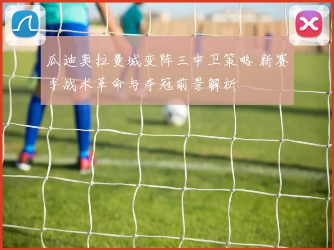 瓜迪奥拉曼城变阵三中卫策略 新赛季战术革命与夺冠前景解析