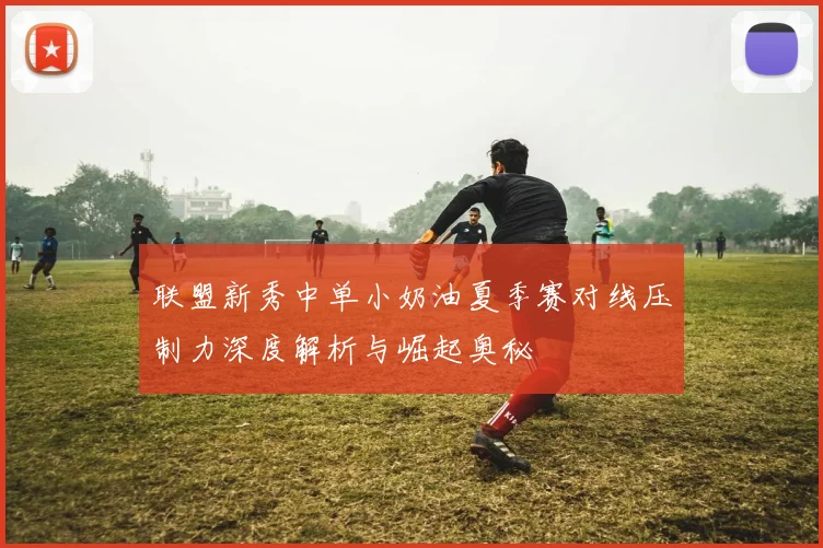 联盟新秀中单小奶油夏季赛对线压制力深度解析与崛起奥秘