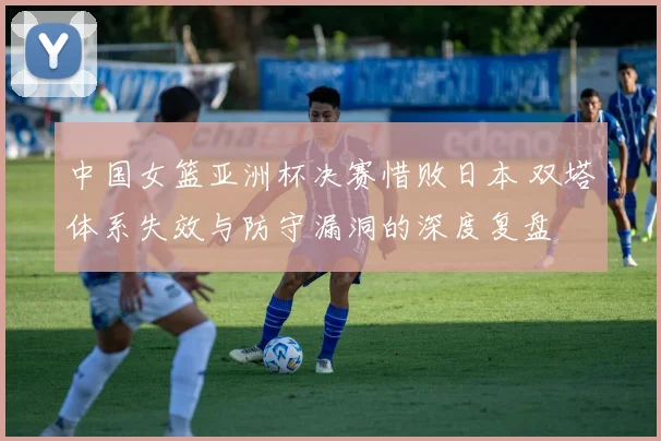 中国女篮亚洲杯决赛惜败日本 双塔体系失效与防守漏洞的深度复盘