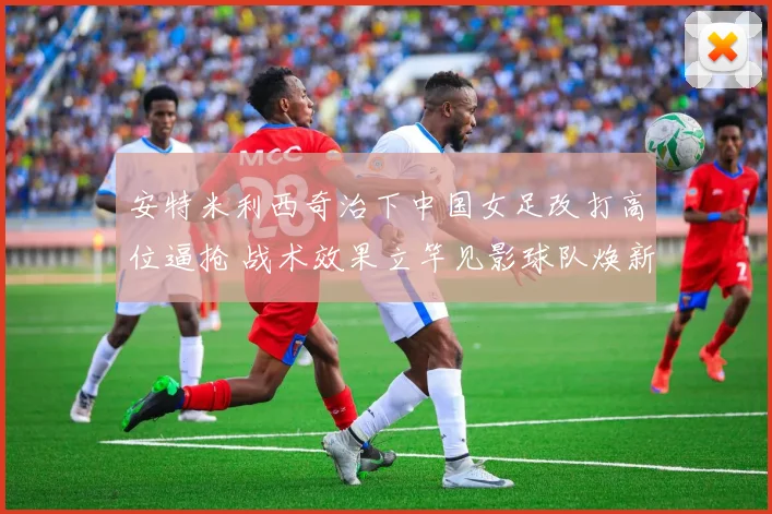 安特米利西奇治下中国女足改打高位逼抢 战术效果立竿见影球队焕新
