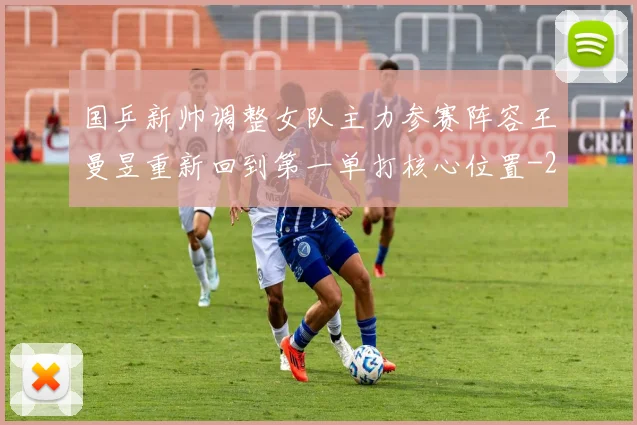 国乒新帅调整女队主力参赛阵容王曼昱重新回到第一单打核心位置