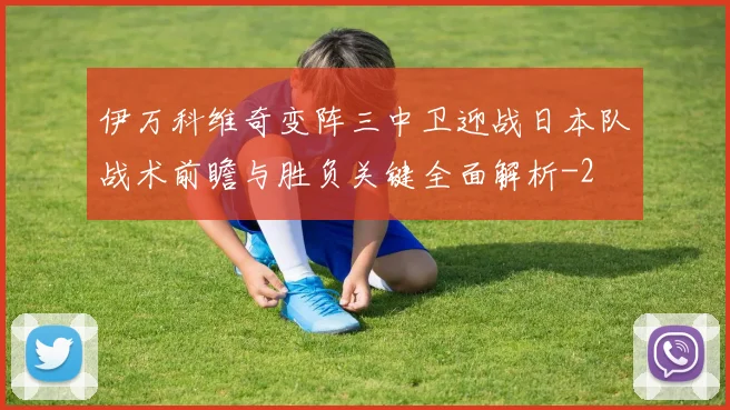 伊万科维奇变阵三中卫迎战日本队战术前瞻与胜负关键全面解析