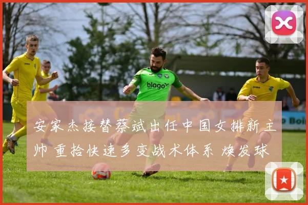安家杰接替蔡斌出任中国女排新主帅 重拾快速多变战术体系 焕发球队快速攻防新活力迎战巴黎奥运周期