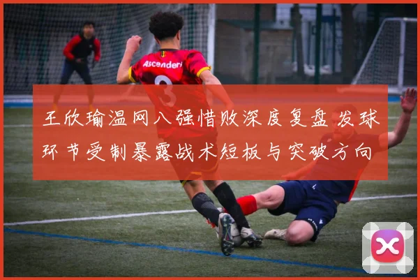 王欣瑜温网八强惜败深度复盘 发球环节受制暴露战术短板与突破方向