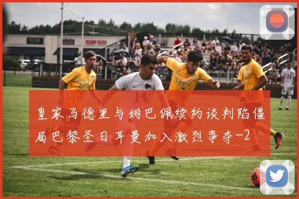 皇家马德里与姆巴佩续约谈判陷僵局巴黎圣日耳曼加入激烈争夺
